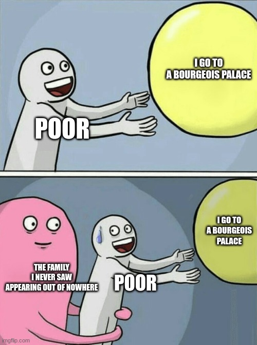 quando voce fica rico | I GO TO A BOURGEOIS PALACE; POOR; I GO TO A BOURGEOIS PALACE; THE FAMILY I NEVER SAW APPEARING OUT OF NOWHERE; POOR | image tagged in memes,running away balloon | made w/ Imgflip meme maker