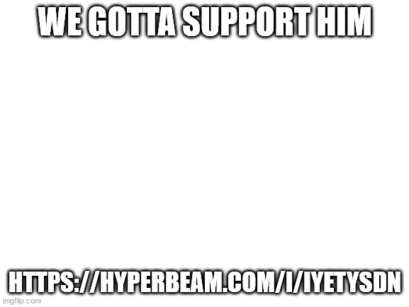 https://hyperbeam.com/i/IyETYsDn | WE GOTTA SUPPORT HIM; HTTPS://HYPERBEAM.COM/I/IYETYSDN | image tagged in blank white template | made w/ Imgflip meme maker