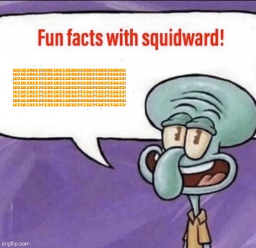 Fun Facts with Squidward | 🈶🈺🈷️🈸🈷️🈺🈶🈺🈷️🈚️🈺🈺🈶🈷️🈸🈺🈷️🈷️🈸🈺🈶🈺🈚️🈺🈺🈶🈺🈚️🈺🈶🈺🈚️🈺🈺🈶🈺🈺🈚️ 🈶🈺🈷️🈸🈷️🈺🈶🈺🈷️🈚️🈺🈺🈶🈷️🈸🈺🈷️🈷️🈸🈺🈶🈺🈚️🈺🈺🈶🈺🈚️🈺🈶🈺🈚️🈺🈺🈶🈺🈺🈚️ 🈶🈺🈷️🈸🈷️🈺🈶🈺🈷️🈚️🈺🈺🈶🈷️🈸🈺🈷️🈷️🈸🈺🈶🈺🈚️🈺🈺🈶🈺🈚️🈺🈶🈺🈚️🈺🈺🈶🈺🈺🈚️ 🈶🈺🈷️🈸🈷️🈺🈶🈺🈷️🈚️🈺🈺🈶🈷️🈸🈺🈷️🈷️🈸🈺🈶🈺🈚️🈺🈺🈶🈺🈚️🈺🈶🈺🈚️🈺🈺🈶🈺🈺🈚️ 🈶🈺🈷️🈸🈷️🈺🈶🈺🈷️🈚️🈺🈺🈶🈷️🈸🈺🈷️🈷️🈸🈺🈶🈺🈚️🈺🈺🈶🈺🈚️🈺🈶🈺🈚️🈺🈺🈶🈺🈺🈚️ 🈶🈺🈷️🈸🈷️🈺🈶🈺🈷️🈚️🈺🈺🈶🈷️🈸🈺🈷️🈷️🈸🈺🈶🈺🈚️🈺🈺🈶🈺🈚️🈺🈶🈺🈚️🈺🈺🈶🈺🈺🈚️ 🈶🈺🈷️🈸🈷️🈺🈶🈺🈷️🈚️🈺🈺🈶🈷️🈸🈺🈷️🈷️🈸🈺🈶🈺🈚️🈺🈺🈶🈺🈚️🈺🈶🈺🈚️🈺🈺🈶🈺🈺🈚️ 🈶🈺🈷️🈸🈷️🈺🈶🈺🈷️🈚️🈺🈺🈶🈷️🈸🈺🈷️🈷️🈸🈺🈶🈺🈚️🈺🈺🈶🈺🈚️🈺🈶🈺🈚️🈺🈺🈶🈺🈺🈚️ 🈶🈺🈷️🈸🈷️🈺🈶🈺🈷️🈚️🈺🈺🈶🈷️🈸🈺🈷️🈷️🈸🈺🈶🈺🈚️🈺🈺🈶🈺🈚️🈺🈶🈺🈚️🈺🈺🈶🈺🈺🈚️ | image tagged in fun facts with squidward | made w/ Imgflip meme maker