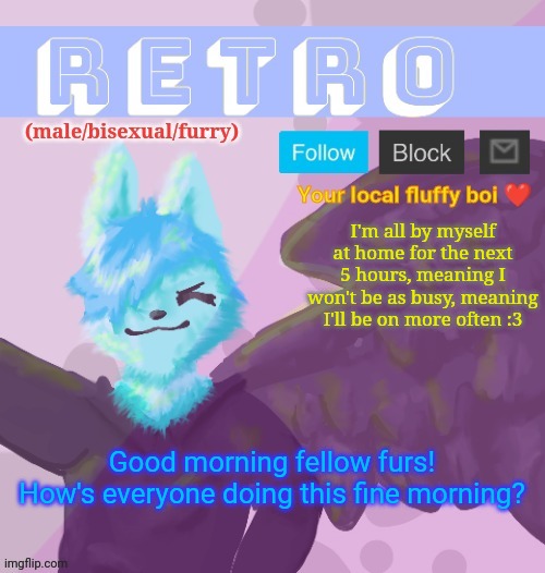 Retro's Announcement Template v.11 | I'm all by myself at home for the next 5 hours, meaning I won't be as busy, meaning I'll be on more often :3; Good morning fellow furs! How's everyone doing this fine morning? | image tagged in retro's announcement template v 11 | made w/ Imgflip meme maker