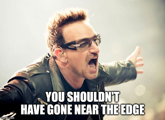 bono shouting | YOU SHOULDN'T HAVE GONE NEAR THE EDGE | image tagged in bono shouting | made w/ Imgflip meme maker