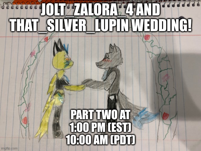 PART TWO!!! ALL CAN ATTEND STILL! | JOLT_ZALORA_4 AND THAT_SILVER_LUPIN WEDDING! PART TWO AT
1:00 PM (EST)
10:00 AM (PDT) | image tagged in furry wedding drawing | made w/ Imgflip meme maker