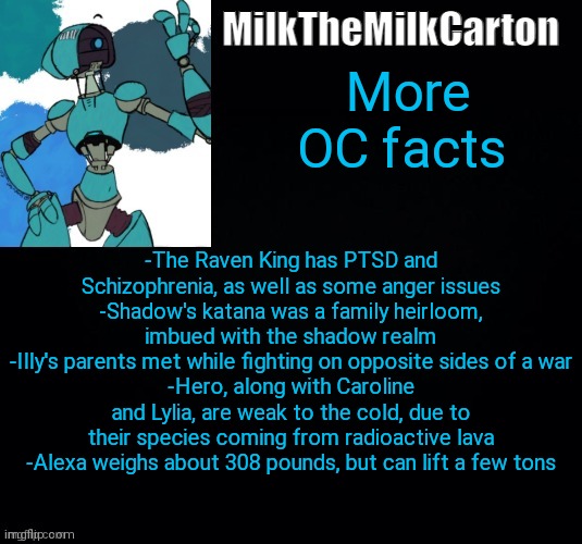 MilktheMilkCarton but he's no longer simping for a robot | More OC facts; -The Raven King has PTSD and Schizophrenia, as well as some anger issues
-Shadow's katana was a family heirloom, imbued with the shadow realm
-Illy's parents met while fighting on opposite sides of a war
-Hero, along with Caroline and Lylia, are weak to the cold, due to their species coming from radioactive lava
-Alexa weighs about 308 pounds, but can lift a few tons | image tagged in milkthemilkcarton but he's simping for a robot | made w/ Imgflip meme maker