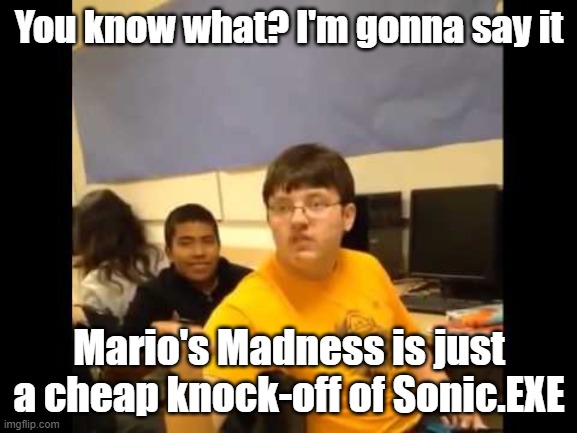 I know I'll get hated, but it's the truth. in a few years time everyone's gonna say that Sonic.EXE was the knock-off | You know what? I'm gonna say it; Mario's Madness is just a cheap knock-off of Sonic.EXE | image tagged in you know what i'm about to say it | made w/ Imgflip meme maker