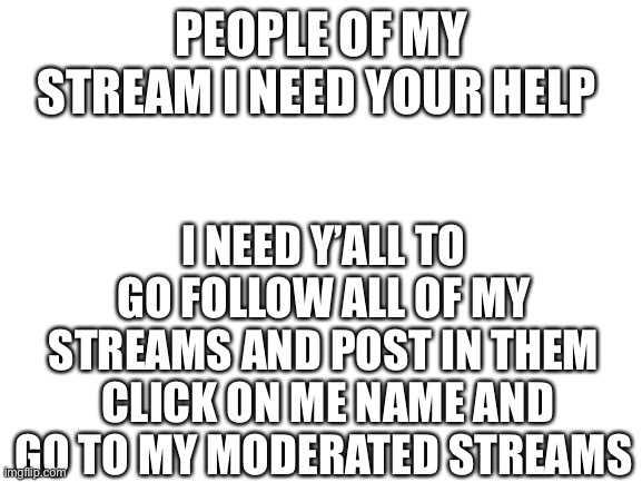 I’m the owner I can do this and for 2 weeks all of u can shout out ur streams | PEOPLE OF MY STREAM I NEED YOUR HELP; I NEED Y’ALL TO GO FOLLOW ALL OF MY STREAMS AND POST IN THEM  CLICK ON ME NAME AND GO TO MY MODERATED STREAMS | image tagged in blank white template | made w/ Imgflip meme maker