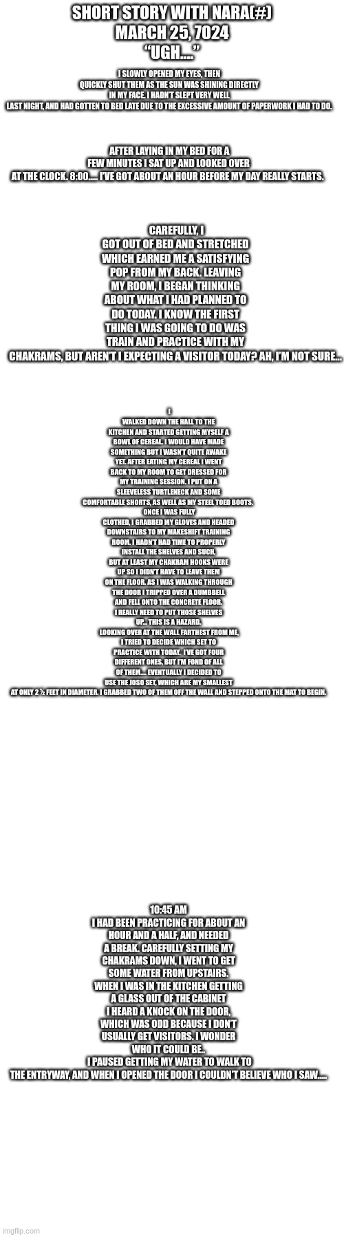 This will become a comic, and I'll probably continue it | SHORT STORY WITH NARA(#)
MARCH 25, 7024
	“UGH….”; I SLOWLY OPENED MY EYES, THEN QUICKLY SHUT THEM AS THE SUN WAS SHINING DIRECTLY IN MY FACE. I HADN’T SLEPT VERY WELL LAST NIGHT, AND HAD GOTTEN TO BED LATE DUE TO THE EXCESSIVE AMOUNT OF PAPERWORK I HAD TO DO. CAREFULLY, I GOT OUT OF BED AND STRETCHED WHICH EARNED ME A SATISFYING POP FROM MY BACK. LEAVING MY ROOM, I BEGAN THINKING ABOUT WHAT I HAD PLANNED TO DO TODAY. I KNOW THE FIRST THING I WAS GOING TO DO WAS TRAIN AND PRACTICE WITH MY CHAKRAMS, BUT AREN’T I EXPECTING A VISITOR TODAY? AH, I’M NOT SURE…; AFTER LAYING IN MY BED FOR A FEW MINUTES I SAT UP AND LOOKED OVER AT THE CLOCK. 8:00….. I’VE GOT ABOUT AN HOUR BEFORE MY DAY REALLY STARTS. I WALKED DOWN THE HALL TO THE KITCHEN AND STARTED GETTING MYSELF A BOWL OF CEREAL. I WOULD HAVE MADE SOMETHING BUT I WASN’T QUITE AWAKE YET. AFTER EATING MY CEREAL I WENT BACK TO MY ROOM TO GET DRESSED FOR MY TRAINING SESSION. I PUT ON A SLEEVELESS TURTLENECK AND SOME COMFORTABLE SHORTS, AS WELL AS MY STEEL TOED BOOTS. 
	ONCE I WAS FULLY CLOTHED, I GRABBED MY GLOVES AND HEADED DOWNSTAIRS TO MY MAKESHIFT TRAINING ROOM. I HADN’T HAD TIME TO PROPERLY INSTALL THE SHELVES AND SUCH, BUT AT LEAST MY CHAKRAM HOOKS WERE UP SO I DIDN’T HAVE TO LEAVE THEM ON THE FLOOR. AS I WAS WALKING THROUGH THE DOOR I TRIPPED OVER A DUMBBELL AND FELL ONTO THE CONCRETE FLOOR. I REALLY NEED TO PUT THOSE SHELVES UP… THIS IS A HAZARD.
	LOOKING OVER AT THE WALL FARTHEST FROM ME, I TRIED TO DECIDE WHICH SET TO PRACTICE WITH TODAY.  I’VE GOT FOUR DIFFERENT ONES, BUT I’M FOND OF ALL OF THEM…. EVENTUALLY I DECIDED TO USE THE JOSO SET, WHICH ARE MY SMALLEST AT ONLY 2 ½ FEET IN DIAMETER. I GRABBED TWO OF THEM OFF THE WALL AND STEPPED ONTO THE MAT TO BEGIN. 10:45 AM
I HAD BEEN PRACTICING FOR ABOUT AN HOUR AND A HALF, AND NEEDED A BREAK. CAREFULLY SETTING MY CHAKRAMS DOWN, I WENT TO GET SOME WATER FROM UPSTAIRS. WHEN I WAS IN THE KITCHEN GETTING A GLASS OUT OF THE CABINET I HEARD A KNOCK ON THE DOOR, WHICH WAS ODD BECAUSE I DON’T USUALLY GET VISITORS. I WONDER WHO IT COULD BE..
	I PAUSED GETTING MY WATER TO WALK TO THE ENTRYWAY, AND WHEN I OPENED THE DOOR I COULDN’T BELIEVE WHO I SAW….. | image tagged in nara | made w/ Imgflip meme maker