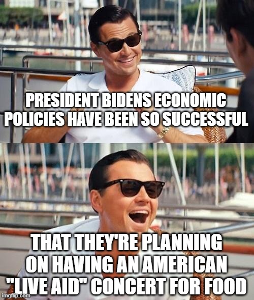 Leonardo Dicaprio Wolf Of Wall Street Meme | PRESIDENT BIDENS ECONOMIC POLICIES HAVE BEEN SO SUCCESSFUL; THAT THEY'RE PLANNING ON HAVING AN AMERICAN "LIVE AID" CONCERT FOR FOOD | image tagged in memes,leonardo dicaprio wolf of wall street | made w/ Imgflip meme maker