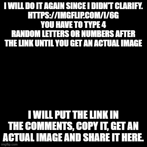 I didn't clarify enough in my last post, so here is a cleaner version. | I WILL DO IT AGAIN SINCE I DIDN'T CLARIFY.
HTTPS://IMGFLIP.COM/I/6G
YOU HAVE TO TYPE 4 RANDOM LETTERS OR NUMBERS AFTER THE LINK UNTIL YOU GET AN ACTUAL IMAGE; I WILL PUT THE LINK IN THE COMMENTS, COPY IT, GET AN ACTUAL IMAGE AND SHARE IT HERE. | image tagged in memes,blank transparent square | made w/ Imgflip meme maker