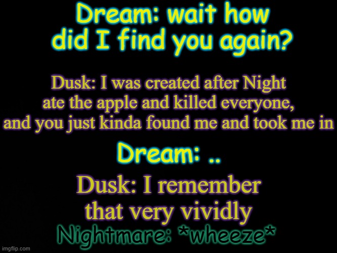 In a nutshell basically | Dream: wait how did I find you again? Dusk: I was created after Night ate the apple and killed everyone, and you just kinda found me and took me in; Dream: .. Dusk: I remember that very vividly; Nightmare: *wheeze* | image tagged in blck | made w/ Imgflip meme maker