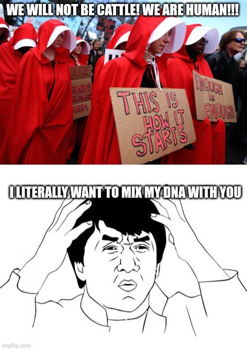 So you're not cattle ok | WE WILL NOT BE CATTLE! WE ARE HUMAN!!! I LITERALLY WANT TO MIX MY DNA WITH YOU | image tagged in handmaids tale fear,memes,liberal logic,abortion,protesters | made w/ Imgflip meme maker