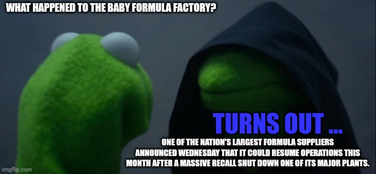 For those of you who only read the headline and not the content, click bait, squirrel.... | WHAT HAPPENED TO THE BABY FORMULA FACTORY? TURNS OUT ... ONE OF THE NATION'S LARGEST FORMULA SUPPLIERS ANNOUNCED WEDNESDAY THAT IT COULD RESUME OPERATIONS THIS MONTH AFTER A MASSIVE RECALL SHUT DOWN ONE OF ITS MAJOR PLANTS. | image tagged in memes,evil kermit | made w/ Imgflip meme maker