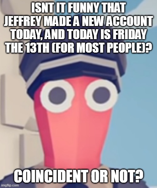 TABS Stare | ISNT IT FUNNY THAT JEFFREY MADE A NEW ACCOUNT TODAY, AND TODAY IS FRIDAY THE 13TH (FOR MOST PEOPLE)? COINCIDENT OR NOT? | image tagged in tabs stare | made w/ Imgflip meme maker