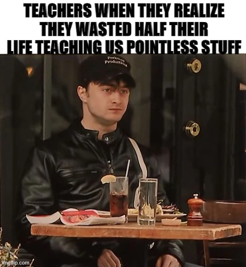 TEACHERS WHEN THEY REALIZE THEY WASTED HALF THEIR LIFE TEACHING US POINTLESS STUFF | made w/ Imgflip meme maker