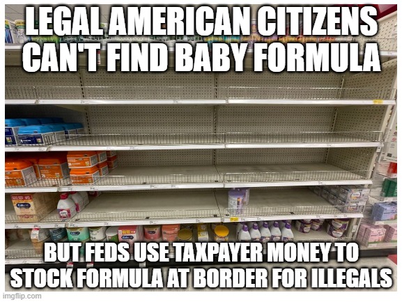 Joe Biden's America | LEGAL AMERICAN CITIZENS CAN'T FIND BABY FORMULA; BUT FEDS USE TAXPAYER MONEY TO STOCK FORMULA AT BORDER FOR ILLEGALS | image tagged in joe biden's america,baby formula shortage,border crisis,economic policy | made w/ Imgflip meme maker