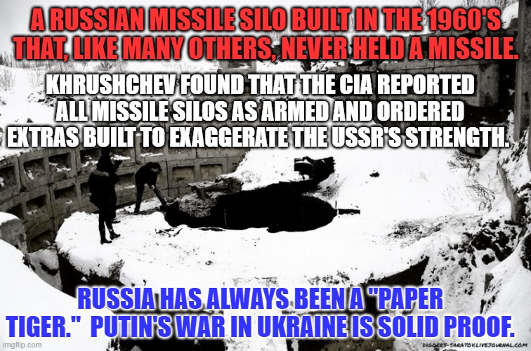 Trump's "Genius," believed his own Press Releases. | A RUSSIAN MISSILE SILO BUILT IN THE 1960'S THAT, LIKE MANY OTHERS, NEVER HELD A MISSILE. KHRUSHCHEV FOUND THAT THE CIA REPORTED ALL MISSILE SILOS AS ARMED AND ORDERED EXTRAS BUILT TO EXAGGERATE THE USSR'S STRENGTH. RUSSIA HAS ALWAYS BEEN A "PAPER TIGER."  PUTIN'S WAR IN UKRAINE IS SOLID PROOF. | image tagged in politics | made w/ Imgflip meme maker