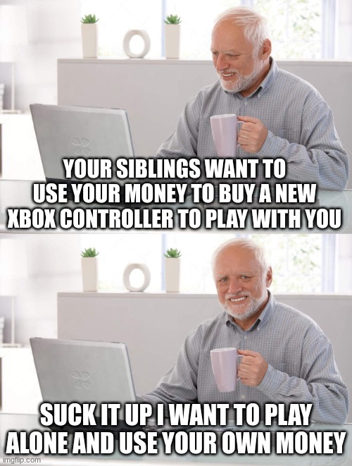 I aint sharing money to younger siblings | YOUR SIBLINGS WANT TO USE YOUR MONEY TO BUY A NEW XBOX CONTROLLER TO PLAY WITH YOU; SUCK IT UP I WANT TO PLAY ALONE AND USE YOUR OWN MONEY | image tagged in old man cup of coffee,memes | made w/ Imgflip meme maker
