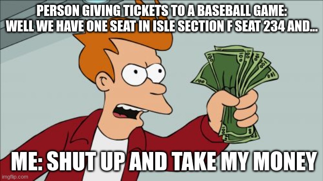 I want to see a baseball game | PERSON GIVING TICKETS TO A BASEBALL GAME: WELL WE HAVE ONE SEAT IN ISLE SECTION F SEAT 234 AND... ME: SHUT UP AND TAKE MY MONEY | image tagged in memes,shut up and take my money fry | made w/ Imgflip meme maker