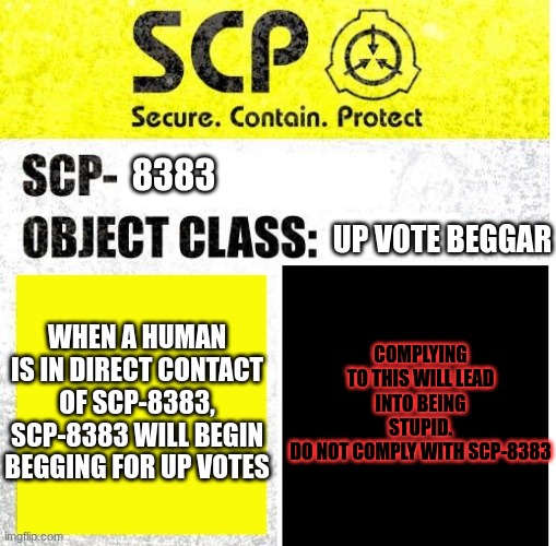 SCP-8383 is among us | 8383; UP VOTE BEGGAR; COMPLYING TO THIS WILL LEAD INTO BEING STUPID.
DO NOT COMPLY WITH SCP-8383; WHEN A HUMAN IS IN DIRECT CONTACT OF SCP-8383, SCP-8383 WILL BEGIN BEGGING FOR UP VOTES | image tagged in scp sign generator | made w/ Imgflip meme maker