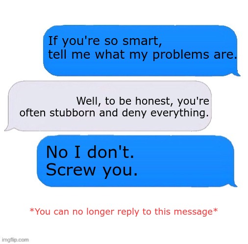 Three box text message | If you're so smart, tell me what my problems are. Well, to be honest, you're often stubborn and deny everything. No I don't.
Screw you. *You can no longer reply to this message* | image tagged in three box text message,memes,funny,funny meme | made w/ Imgflip meme maker