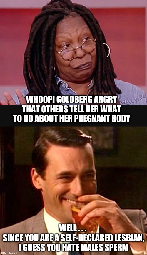 Egg and Sperm | WHOOPI GOLDBERG ANGRY THAT OTHERS TELL HER WHAT TO DO ABOUT HER PREGNANT BODY; WELL . . . 
SINCE YOU ARE A SELF-DECLARED LESBIAN, I GUESS YOU HATE MALES SPERM | image tagged in drinking guy,whoopi,liberals,democrats,scotus | made w/ Imgflip meme maker