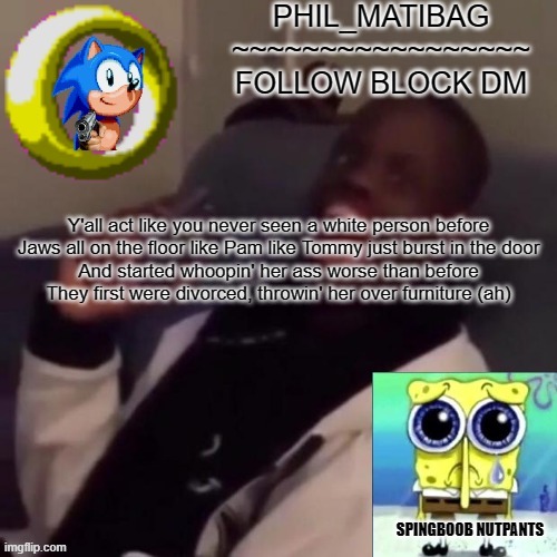 Phil_matibag announcement | Y'all act like you never seen a white person before
Jaws all on the floor like Pam like Tommy just burst in the door
And started whoopin' her ass worse than before
They first were divorced, throwin' her over furniture (ah) | image tagged in phil_matibag announcement | made w/ Imgflip meme maker