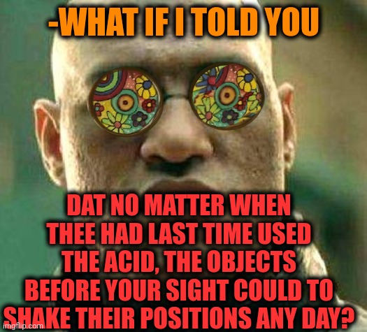 -Forever doped. | -WHAT IF I TOLD YOU; DAT NO MATTER WHEN THEE HAD LAST TIME USED THE ACID, THE OBJECTS BEFORE YOUR SIGHT COULD TO SHAKE THEIR POSITIONS ANY DAY? | image tagged in acid kicks in morpheus,lsd,don't do drugs,side effects,police state,arrested development | made w/ Imgflip meme maker
