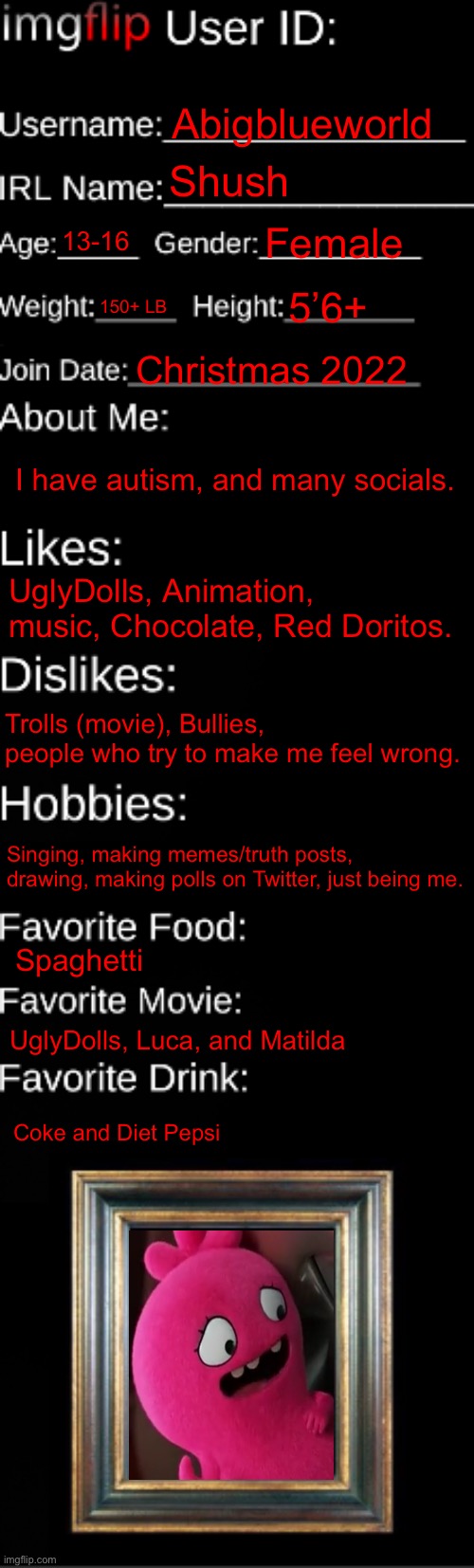 About me | Abigblueworld; Shush; 13-16; Female; 150+ LB; 5’6+; Christmas 2022; I have autism, and many socials. UglyDolls, Animation, music, Chocolate, Red Doritos. Trolls (movie), Bullies, people who try to make me feel wrong. Singing, making memes/truth posts, drawing, making polls on Twitter, just being me. Spaghetti; UglyDolls, Luca, and Matilda; Coke and Diet Pepsi | image tagged in imgflip id card | made w/ Imgflip meme maker