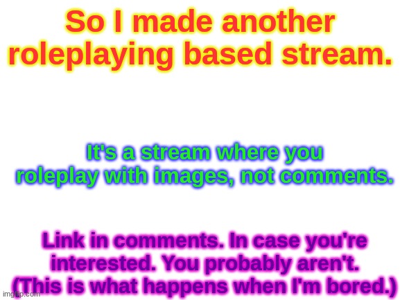 Yeah, I know, I make too much and I'm pretty bad at it. You don't need to remind me. | So I made another roleplaying based stream. It's a stream where you roleplay with images, not comments. Link in comments. In case you're interested. You probably aren't. (This is what happens when I'm bored.) | image tagged in blank white template,new stream,roleplaying | made w/ Imgflip meme maker
