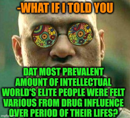 -Like it's supposed to happen. | -WHAT IF I TOLD YOU; DAT MOST PREVALENT AMOUNT OF INTELLECTUAL WORLD'S ELITE PEOPLE WERE FELT VARIOUS FROM DRUG INFLUENCE OVER PERIOD OF THEIR LIFES? | image tagged in acid kicks in morpheus,don't do drugs,experience,intelligent life,police chasing guy,arrested development | made w/ Imgflip meme maker