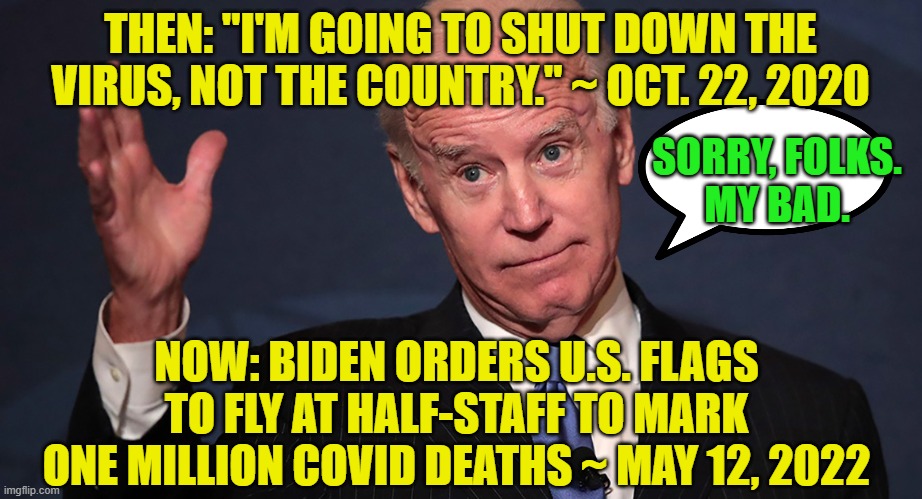 Biden Offers His Condolences | THEN: "I'M GOING TO SHUT DOWN THE VIRUS, NOT THE COUNTRY." ~ OCT. 22, 2020; SORRY, FOLKS.
MY BAD. NOW: BIDEN ORDERS U.S. FLAGS TO FLY AT HALF-STAFF TO MARK ONE MILLION COVID DEATHS ~ MAY 12, 2022 | image tagged in joe biden,covid,one million deaths | made w/ Imgflip meme maker