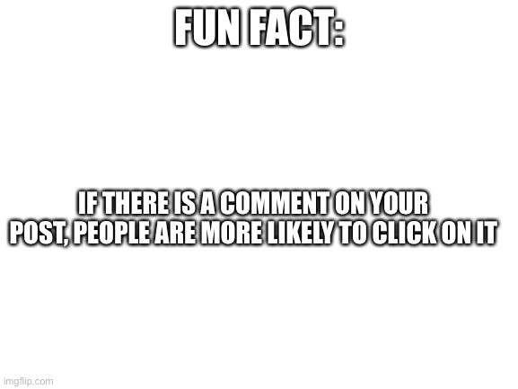 Blank White Template |  FUN FACT:; IF THERE IS A COMMENT ON YOUR POST, PEOPLE ARE MORE LIKELY TO CLICK ON IT | image tagged in blank white template | made w/ Imgflip meme maker