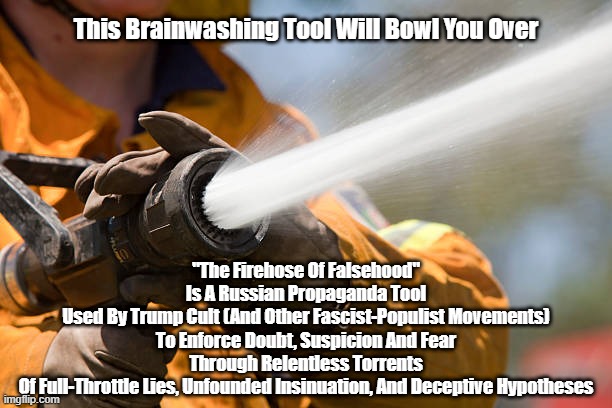 The fire hose of falsehood | This Brainwashing Tool Will Bowl You Over; "The Firehose Of Falsehood"
Is A Russian Propaganda Tool
Used By Trump Cult (And Other Fascist-Populist Movements)
To Enforce Doubt, Suspicion And Fear
Through Relentless Torrents
Of Full-Throttle Lies, Unfounded Insinuation, And Deceptive Hypotheses | made w/ Imgflip meme maker