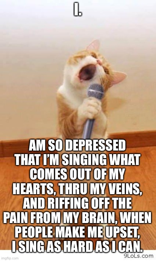 Me right now. | I. AM SO DEPRESSED THAT I’M SINGING WHAT COMES OUT OF MY HEARTS, THRU MY VEINS, AND RIFFING OFF THE PAIN FROM MY BRAIN, WHEN PEOPLE MAKE ME UPSET, I SING AS HARD AS I CAN. | image tagged in cat singer,singing | made w/ Imgflip meme maker