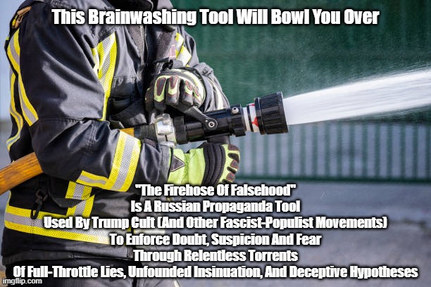The Fire Hose Of Falsehood WILL Bowl You Over | This Brainwashing Tool Will Bowl You Over; "The Firehose Of Falsehood"
Is A Russian Propaganda Tool
Used By Trump Cult (And Other Fascist-Populist Movements)
To Enforce Doubt, Suspicion And Fear
Through Relentless Torrents
Of Full-Throttle Lies, Unfounded Insinuation, And Deceptive Hypotheses | made w/ Imgflip meme maker