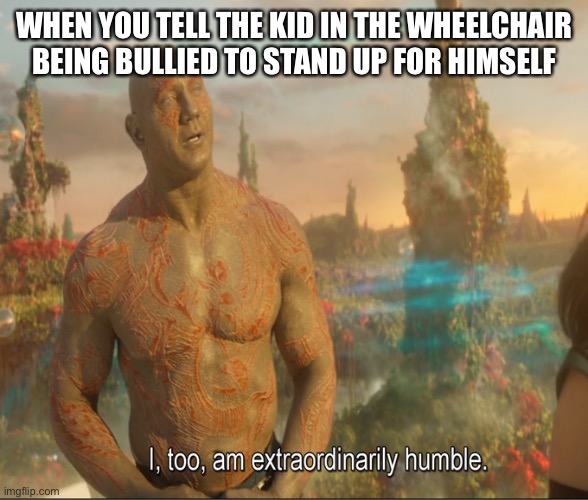I Too Am Extraordinarily Humble | WHEN YOU TELL THE KID IN THE WHEELCHAIR BEING BULLIED TO STAND UP FOR HIMSELF | image tagged in i too am extraordinarily humble | made w/ Imgflip meme maker