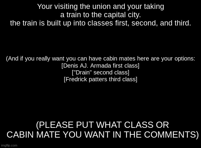 no joke OC's please | Your visiting the union and your taking a train to the capital city.
the train is built up into classes first, second, and third. (And if you really want you can have cabin mates here are your options:
[Denis AJ. Armada first class]
["Drain" second class]
[Fredrick patters third class]; (PLEASE PUT WHAT CLASS OR CABIN MATE YOU WANT IN THE COMMENTS) | image tagged in blank black,roleplaying | made w/ Imgflip meme maker
