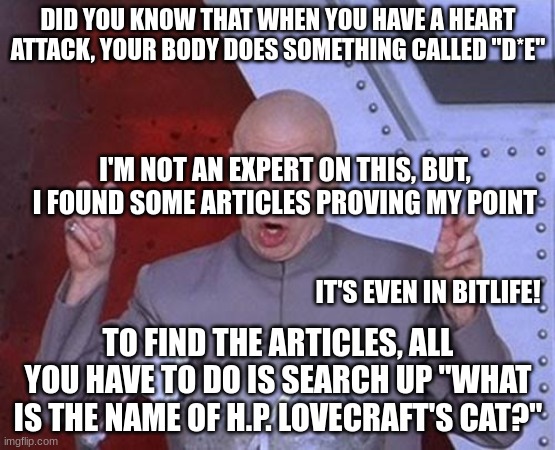 Dr Evil Laser Meme | DID YOU KNOW THAT WHEN YOU HAVE A HEART ATTACK, YOUR BODY DOES SOMETHING CALLED "D*E"; I'M NOT AN EXPERT ON THIS, BUT, I FOUND SOME ARTICLES PROVING MY POINT; IT'S EVEN IN BITLIFE! TO FIND THE ARTICLES, ALL YOU HAVE TO DO IS SEARCH UP "WHAT IS THE NAME OF H.P. LOVECRAFT'S CAT?" | image tagged in memes,dr evil laser | made w/ Imgflip meme maker