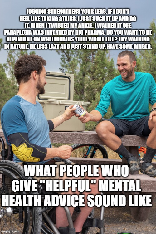 What people who give mental health advice sound like | JOGGING STRENGTHENS YOUR LEGS. IF I DON'T FEEL LIKE TAKING STAIRS, I JUST SUCK IT UP AND DO IT. WHEN I TWISTED MY ANKLE, I WALKED IT OFF. PARAPLEGIA WAS INVENTED BY BIG PHARMA. DO YOU WANT TO BE DEPENDENT ON WHEELCHAIRS YOUR WHOLE LIFE? TRY WALKING IN NATURE. BE LESS LAZY AND JUST STAND UP. HAVE SOME GINGER. WHAT PEOPLE WHO GIVE "HELPFUL" MENTAL HEALTH ADVICE SOUND LIKE | image tagged in mental health,wheelchair,depression,anxiety,advice,psychiatry | made w/ Imgflip meme maker