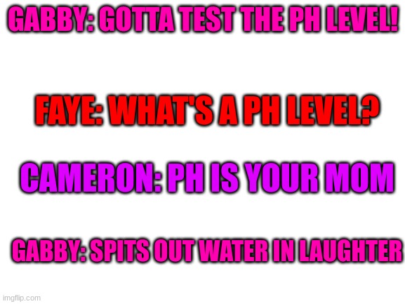 Based on a true story! | GABBY: GOTTA TEST THE PH LEVEL! FAYE: WHAT'S A PH LEVEL? CAMERON: PH IS YOUR MOM; GABBY: SPITS OUT WATER IN LAUGHTER | image tagged in true story | made w/ Imgflip meme maker