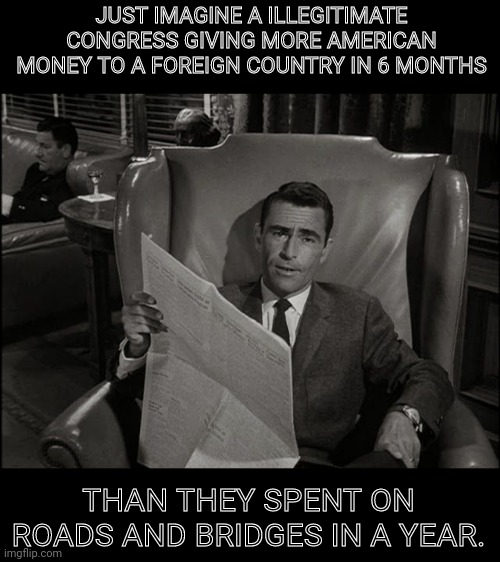 Welcome to the Twilight Zone |  JUST IMAGINE A ILLEGITIMATE CONGRESS GIVING MORE AMERICAN MONEY TO A FOREIGN COUNTRY IN 6 MONTHS; THAN THEY SPENT ON ROADS AND BRIDGES IN A YEAR. | image tagged in twilight zone,democrats,destroy,america | made w/ Imgflip meme maker