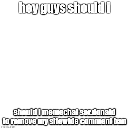 Blank Transparent Square | hey guys should i; should i memechat ser.donald to remove my sitewide comment ban | image tagged in memes,blank transparent square | made w/ Imgflip meme maker