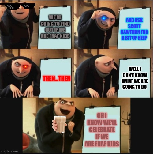 fnaf kids | WE'RE GOING TO FIND OUT IF WE ARE FNAF KIDS; AND ASK SCOTT CAWTHON FOR A BIT OF HELP; THEN...THEN; WELL I DON'T KNOW WHAT WE ARE GOING TO DO; OH I KNOW WE'LL CELEBRATE IF WE ARE FNAF KIDS | image tagged in 5 panel gru meme | made w/ Imgflip meme maker