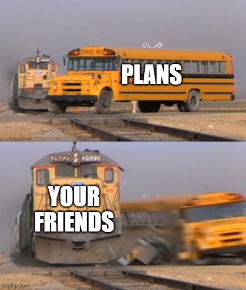 A train hitting a school bus | PLANS; YOUR FRIENDS | image tagged in a train hitting a school bus | made w/ Imgflip meme maker