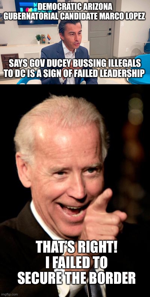 Biden fails to secure the border, enforce immigration laws and ignores judicial mandates.  Americans last is his agenda. | DEMOCRATIC ARIZONA GUBERNATORIAL CANDIDATE MARCO LOPEZ; SAYS GOV DUCEY BUSSING ILLEGALS TO DC IS A SIGN OF FAILED LEADERSHIP; THAT’S RIGHT! I FAILED TO SECURE THE BORDER | image tagged in smilin biden,failed leadership,border,record numbers,illegals,unsecured | made w/ Imgflip meme maker