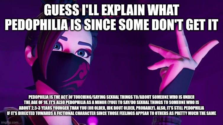 GUESS I'LL EXPLAIN WHAT PEDOPHILIA IS SINCE SOME DON'T GET IT; PEDOPHILIA IS THE ACT OF TOUCHING/SAYING SEXUAL THINGS TO/ABOUT SOMEONE WHO IS UNDER THE AGE OF 18. IT'S ALSO PEDOPHILIA AS A MINOR (YOU) TO SAY/DO SEXUAL THINGS TO SOMEONE WHO IS ABOUT 2.5-3 YEARS YOUNGER THAN YOU (OR OLDER, IDK BOUT OLDER, PROBABLY). ALSO, IT'S STILL PEDOPHILIA IF IT'S DIRECTED TOWARDS A FICTIONAL CHARACTER SINCE THOSE FEELINGS APPEAR TO OTHERS AS PRETTY MUCH THE SAME | image tagged in red jade explaining | made w/ Imgflip meme maker