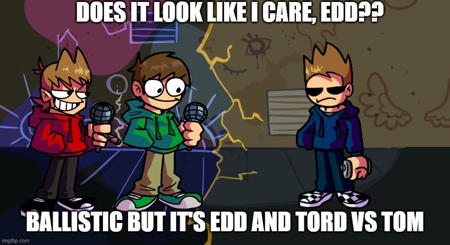 *Inserts good music* | DOES IT LOOK LIKE I CARE, EDD?? BALLISTIC BUT IT'S EDD AND TORD VS TOM | image tagged in ballistic alley | made w/ Imgflip meme maker