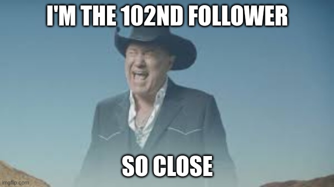 AAAAAAAAAAAAAAAAAAAAAAAAAAA | I'M THE 102ND FOLLOWER; SO CLOSE | image tagged in aaaaaaaaaaaaaaaaaaaaaaaaaaa | made w/ Imgflip meme maker