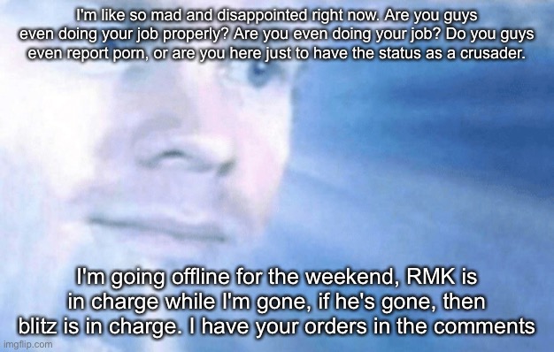 We used to be a forced to be reckoned with, now what the hell are we. | I'm like so mad and disappointed right now. Are you guys even doing your job properly? Are you even doing your job? Do you guys even report porn, or are you here just to have the status as a crusader. I'm going offline for the weekend, RMK is in charge while I'm gone, if he's gone, then blitz is in charge. I have your orders in the comments | image tagged in the first guy to go to heaven | made w/ Imgflip meme maker