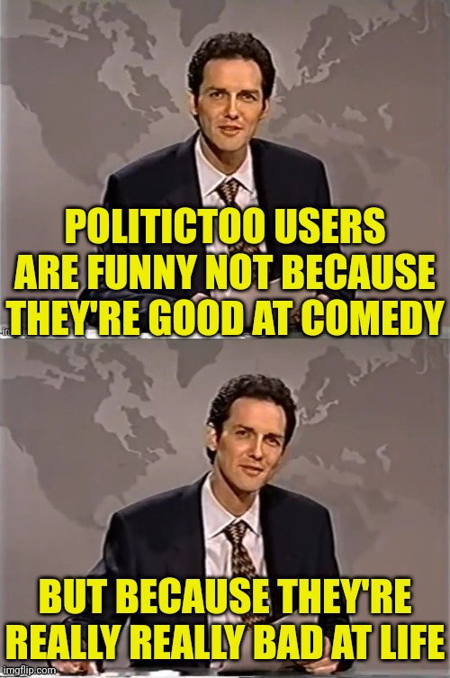 WEEKEND UPDATE WITH NORM | POLITICTOO USERS ARE FUNNY NOT BECAUSE THEY'RE GOOD AT COMEDY; BUT BECAUSE THEY'RE REALLY REALLY BAD AT LIFE | image tagged in weekend update with norm,politics,too damn high | made w/ Imgflip meme maker