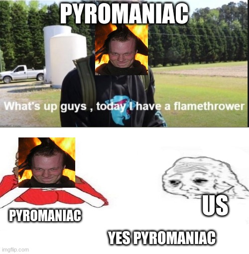 What's up guys, today I have a flamethrower |  PYROMANIAC; US; PYROMANIAC; YES PYROMANIAC | image tagged in what's up guys today i have a flamethrower,flamethrower,pyro,mrbeast,yes honey | made w/ Imgflip meme maker